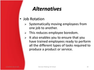 Alternatives
• Job Rotation




12/3/2013 10:19 AM

Systematically moving employees from
one job to another.
This reduces employee boredom.
It also enables you to ensure that you
have trained employees ready to perform
all the different types of tasks required to
produce a product or service.

Decision Making/ Ali Fahad

18

 