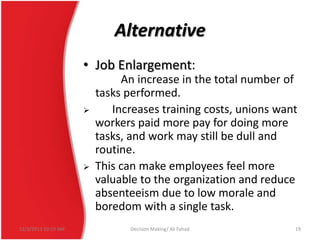 Alternative
• Job Enlargement:




12/3/2013 10:19 AM

An increase in the total number of
tasks performed.
Increases training costs, unions want
workers paid more pay for doing more
tasks, and work may still be dull and
routine.
This can make employees feel more
valuable to the organization and reduce
absenteeism due to low morale and
boredom with a single task.
Decision Making/ Ali Fahad

19

 