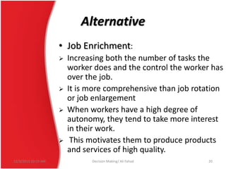 Alternative
• Job Enrichment:







12/3/2013 10:19 AM

Increasing both the number of tasks the
worker does and the control the worker has
over the job.
It is more comprehensive than job rotation
or job enlargement
When workers have a high degree of
autonomy, they tend to take more interest
in their work.
This motivates them to produce products
and services of high quality.
Decision Making/ Ali Fahad

20

 