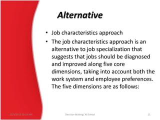 Alternative
• Job characteristics approach
• The job characteristics approach is an
alternative to job specialization that
suggests that jobs should be diagnosed
and improved along five core
dimensions, taking into account both the
work system and employee preferences.
The five dimensions are as follows:

12/3/2013 10:19 AM

Decision Making/ Ali Fahad

21

 