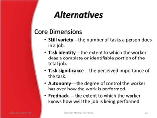 Alternatives
Core Dimensions
• Skill variety—the number of tasks a person does
in a job.
• Task identity—the extent to which the worker
does a complete or identifiable portion of the
total job.
• Task significance—the perceived importance of
the task.
• Autonomy—the degree of control the worker
has over how the work is performed.
• Feedback— the extent to which the worker
knows how well the job is being performed.
12/3/2013 10:19 AM

Decision Making/ Ali Fahad

22

 