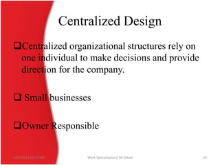 Centralized Design
Centralized organizational structures rely on
one individual to make decisions and provide
direction for the company.

 Small businesses
Owner Responsible

12/3/2013 10:19 AM

Work Specialization/ Ali Fahad

24

 