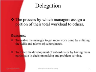 Delegation
 The process by which managers assign a
portion of their total workload to others.
Reasons:
 To enable the manager to get more work done by utilizing
the skills and talents of subordinates.
 To foster the development of subordinates by having them
participate in decision making and problem solving.

12/3/2013 10:19 AM

Work Specialization/ Ali Fahad

31

 