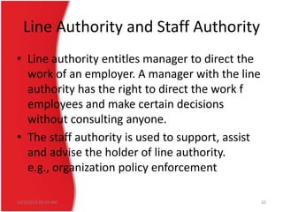 Line Authority and Staff Authority
• Line authority entitles manager to direct the
work of an employer. A manager with the line
authority has the right to direct the work f
employees and make certain decisions
without consulting anyone.
• The staff authority is used to support, assist
and advise the holder of line authority.
e.g., organization policy enforcement
12/3/2013 10:19 AM

32

 