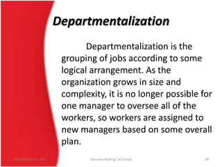 Departmentalization
Departmentalization is the
grouping of jobs according to some
logical arrangement. As the
organization grows in size and
complexity, it is no longer possible for
one manager to oversee all of the
workers, so workers are assigned to
new managers based on some overall
plan.
12/3/2013 10:19 AM

Decision Making/ Ali Fahad

34

 