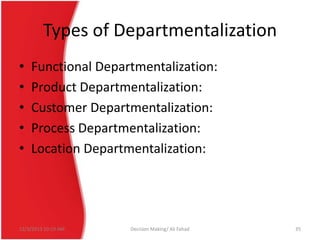 Types of Departmentalization
•
•
•
•
•

Functional Departmentalization:
Product Departmentalization:
Customer Departmentalization:
Process Departmentalization:
Location Departmentalization:

12/3/2013 10:19 AM

Decision Making/ Ali Fahad

35

 