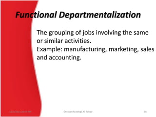 Functional Departmentalization
The grouping of jobs involving the same
or similar activities.
Example: manufacturing, marketing, sales
and accounting.

12/3/2013 10:19 AM

Decision Making/ Ali Fahad

36

 