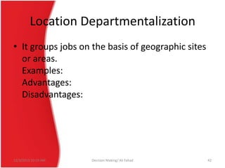 Location Departmentalization
• It groups jobs on the basis of geographic sites
or areas.
Examples:
Advantages:
Disadvantages:

12/3/2013 10:19 AM

Decision Making/ Ali Fahad

42

 