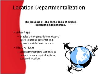 Location Departmentalization
The grouping of jobs on the basis of defined
geographic sites or areas.

• Advantage
– Enables the organization to respond
easily to unique customer and
environmental characteristics.

• Disadvantage
– Large administrative staff may be
needed to keep track of units in
scattered locations.

 