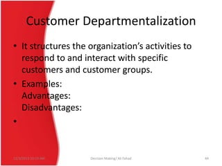 Customer Departmentalization
• It structures the organization’s activities to
respond to and interact with specific
customers and customer groups.
• Examples:
Advantages:
Disadvantages:
•

12/3/2013 10:19 AM

Decision Making/ Ali Fahad

44

 