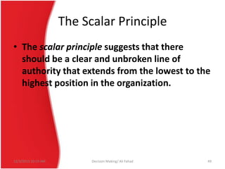 The Scalar Principle
• The scalar principle suggests that there
should be a clear and unbroken line of
authority that extends from the lowest to the
highest position in the organization.

12/3/2013 10:19 AM

Decision Making/ Ali Fahad

49

 