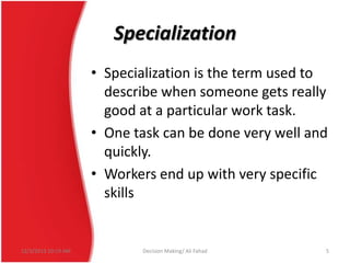 Specialization
• Specialization is the term used to
describe when someone gets really
good at a particular work task.
• One task can be done very well and
quickly.
• Workers end up with very specific
skills

12/3/2013 10:19 AM

Decision Making/ Ali Fahad

5

 