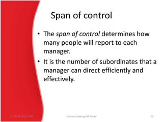 Span of control
• The span of control determines how
many people will report to each
manager.
• It is the number of subordinates that a
manager can direct efficiently and
effectively.

12/3/2013 10:19 AM

Decision Making/ Ali Fahad

50

 