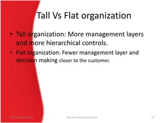 Tall Vs Flat organization
• Tall organization: More management layers
and more hierarchical controls.
• Flat organization: Fewer management layer and
decision making closer to the customer.

.

12/3/2013 10:19 AM

Decision Making/ Ali Fahad

53

 