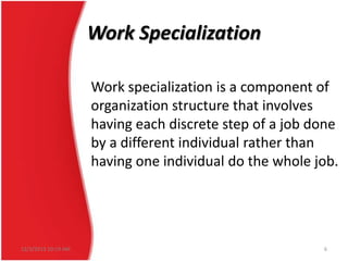 Work Specialization
Work specialization is a component of
organization structure that involves
having each discrete step of a job done
by a different individual rather than
having one individual do the whole job.

12/3/2013 10:19 AM

6

 