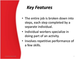 Key Features
• The entire job is broken down into
steps, each step completed by a
separate individual.
• Individual workers specialize in
doing part of an activity.
• Involves repetitive performance of
a few skills.
12/3/2013 10:19 AM

7

 