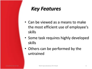 Key Features
• Can be viewed as a means to make
the most efficient use of employee's
skills
• Some task requires highly developed
skills
• Others can be performed by the
untrained
12/3/2013 10:19 AM

Work Specialization/ Ali Fahad

8

 