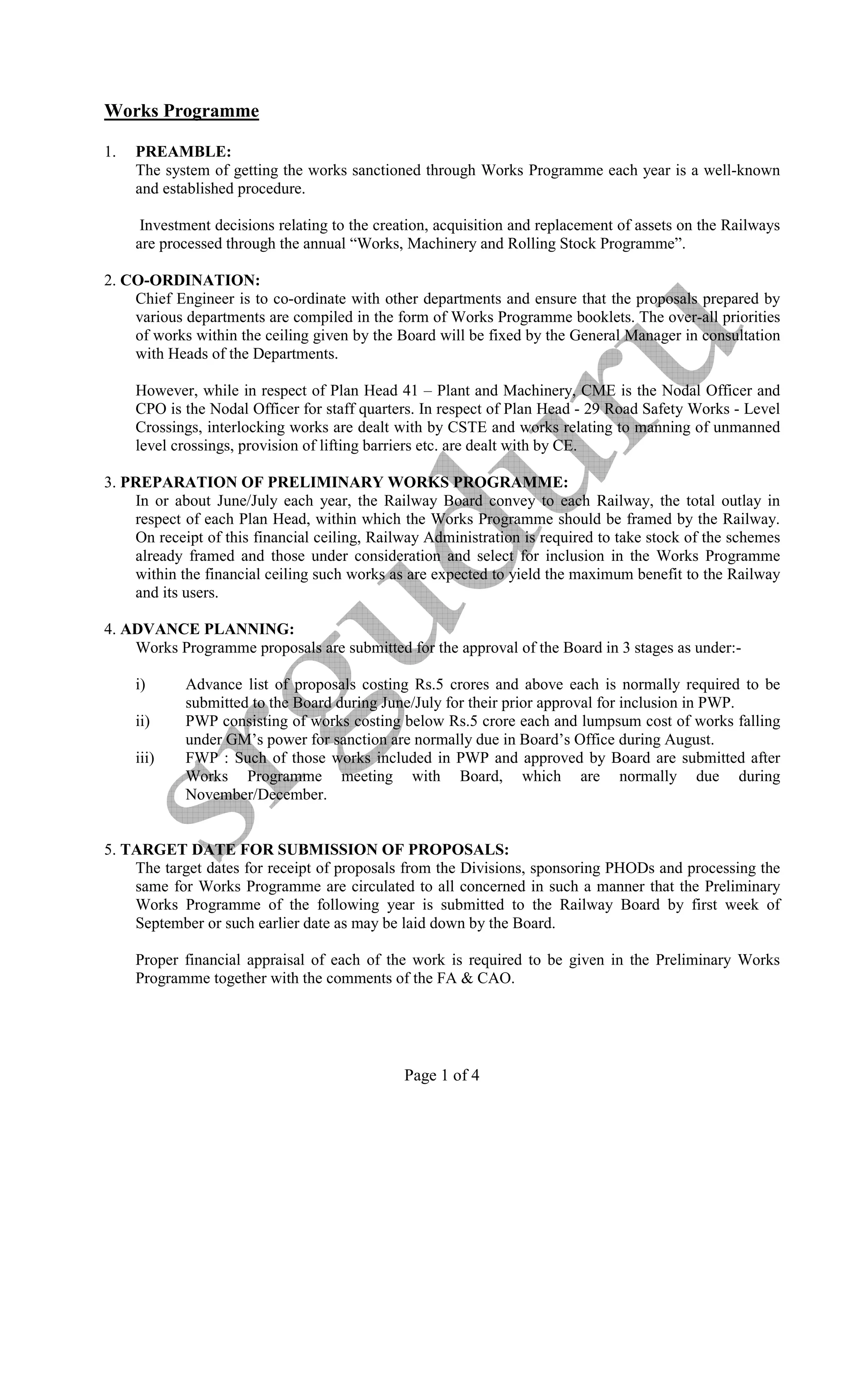 Works Programme

1.   PREAMBLE:
     The system of getting the works sanctioned through Works Programme each year is a well-known
     and established procedure.

      Investment decisions relating to the creation, acquisition and replacement of assets on the Railways
     are processed through the annual “Works, Machinery and Rolling Stock Programme”.

2. CO-ORDI ATIO :
    Chief Engineer is to co-ordinate with other departments and ensure that the proposals prepared by
    various departments are compiled in the form of Works Programme booklets. The over-all priorities
    of works within the ceiling given by the Board will be fixed by the General Manager in consultation
    with Heads of the Departments.

     However, while in respect of Plan Head 41 – Plant and Machinery, CME is the Nodal Officer and
     CPO is the Nodal Officer for staff quarters. In respect of Plan Head - 29 Road Safety Works - Level
     Crossings, interlocking works are dealt with by CSTE and works relating to manning of unmanned
     level crossings, provision of lifting barriers etc. are dealt with by CE.

3. PREPARATIO OF PRELIMI ARY WORKS PROGRAMME:
    In or about June/July each year, the Railway Board convey to each Railway, the total outlay in
    respect of each Plan Head, within which the Works Programme should be framed by the Railway.
    On receipt of this financial ceiling, Railway Administration is required to take stock of the schemes
    already framed and those under consideration and select for inclusion in the Works Programme
    within the financial ceiling such works as are expected to yield the maximum benefit to the Railway
    and its users.

4. ADVA CE PLA I G:
    Works Programme proposals are submitted for the approval of the Board in 3 stages as under:-

     i)     Advance list of proposals costing Rs.5 crores and above each is normally required to be
            submitted to the Board during June/July for their prior approval for inclusion in PWP.
     ii)    PWP consisting of works costing below Rs.5 crore each and lumpsum cost of works falling
            under GM’s power for sanction are normally due in Board’s Office during August.
     iii)   FWP : Such of those works included in PWP and approved by Board are submitted after
            Works Programme meeting with Board, which are normally due during
            November/December.


5. TARGET DATE FOR SUBMISSIO OF PROPOSALS:
    The target dates for receipt of proposals from the Divisions, sponsoring PHODs and processing the
    same for Works Programme are circulated to all concerned in such a manner that the Preliminary
    Works Programme of the following year is submitted to the Railway Board by first week of
    September or such earlier date as may be laid down by the Board.

     Proper financial appraisal of each of the work is required to be given in the Preliminary Works
     Programme together with the comments of the FA & CAO.




                                               Page 1 of 4
 