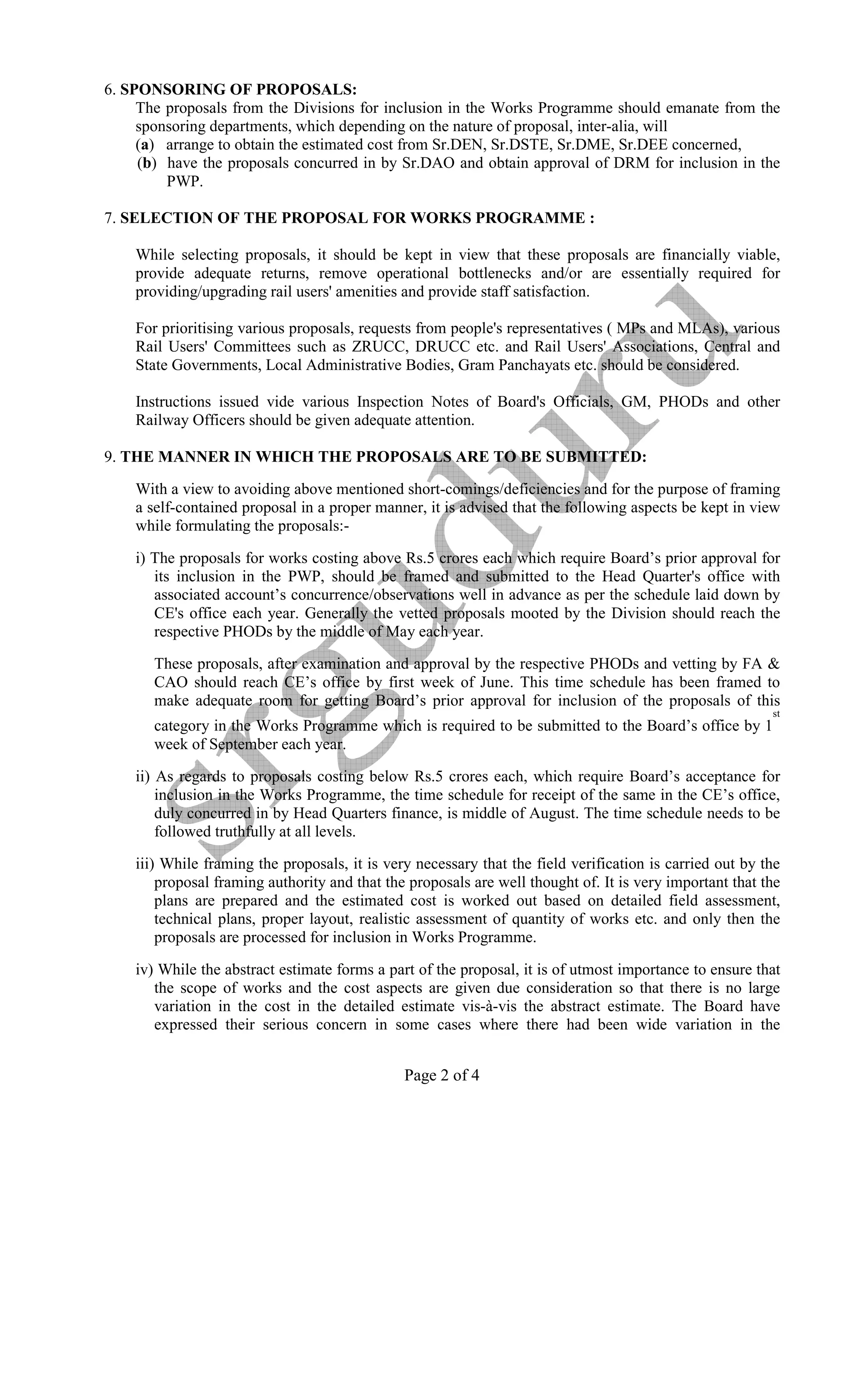 6. SPO SORI G OF PROPOSALS:
     The proposals from the Divisions for inclusion in the Works Programme should emanate from the
     sponsoring departments, which depending on the nature of proposal, inter-alia, will
     (a) arrange to obtain the estimated cost from Sr.DEN, Sr.DSTE, Sr.DME, Sr.DEE concerned,
     (b) have the proposals concurred in by Sr.DAO and obtain approval of DRM for inclusion in the
         PWP.

7. SELECTIO OF THE PROPOSAL FOR WORKS PROGRAMME :

    While selecting proposals, it should be kept in view that these proposals are financially viable,
    provide adequate returns, remove operational bottlenecks and/or are essentially required for
    providing/upgrading rail users' amenities and provide staff satisfaction.

    For prioritising various proposals, requests from people's representatives ( MPs and MLAs), various
    Rail Users' Committees such as ZRUCC, DRUCC etc. and Rail Users' Associations, Central and
    State Governments, Local Administrative Bodies, Gram Panchayats etc. should be considered.

    Instructions issued vide various Inspection Notes of Board's Officials, GM, PHODs and other
    Railway Officers should be given adequate attention.

9. THE MA      ER I WHICH THE PROPOSALS ARE TO BE SUBMITTED:

    With a view to avoiding above mentioned short-comings/deficiencies and for the purpose of framing
    a self-contained proposal in a proper manner, it is advised that the following aspects be kept in view
    while formulating the proposals:-

    i) The proposals for works costing above Rs.5 crores each which require Board’s prior approval for
       its inclusion in the PWP, should be framed and submitted to the Head Quarter's office with
       associated account’s concurrence/observations well in advance as per the schedule laid down by
       CE's office each year. Generally the vetted proposals mooted by the Division should reach the
       respective PHODs by the middle of May each year.

       These proposals, after examination and approval by the respective PHODs and vetting by FA &
       CAO should reach CE’s office by first week of June. This time schedule has been framed to
       make adequate room for getting Board’s prior approval for inclusion of the proposals of this
                                                                                                          st
       category in the Works Programme which is required to be submitted to the Board’s office by 1
       week of September each year.

    ii) As regards to proposals costing below Rs.5 crores each, which require Board’s acceptance for
        inclusion in the Works Programme, the time schedule for receipt of the same in the CE’s office,
        duly concurred in by Head Quarters finance, is middle of August. The time schedule needs to be
        followed truthfully at all levels.

    iii) While framing the proposals, it is very necessary that the field verification is carried out by the
        proposal framing authority and that the proposals are well thought of. It is very important that the
        plans are prepared and the estimated cost is worked out based on detailed field assessment,
        technical plans, proper layout, realistic assessment of quantity of works etc. and only then the
        proposals are processed for inclusion in Works Programme.

    iv) While the abstract estimate forms a part of the proposal, it is of utmost importance to ensure that
       the scope of works and the cost aspects are given due consideration so that there is no large
       variation in the cost in the detailed estimate vis-à-vis the abstract estimate. The Board have
       expressed their serious concern in some cases where there had been wide variation in the


                                               Page 2 of 4
 