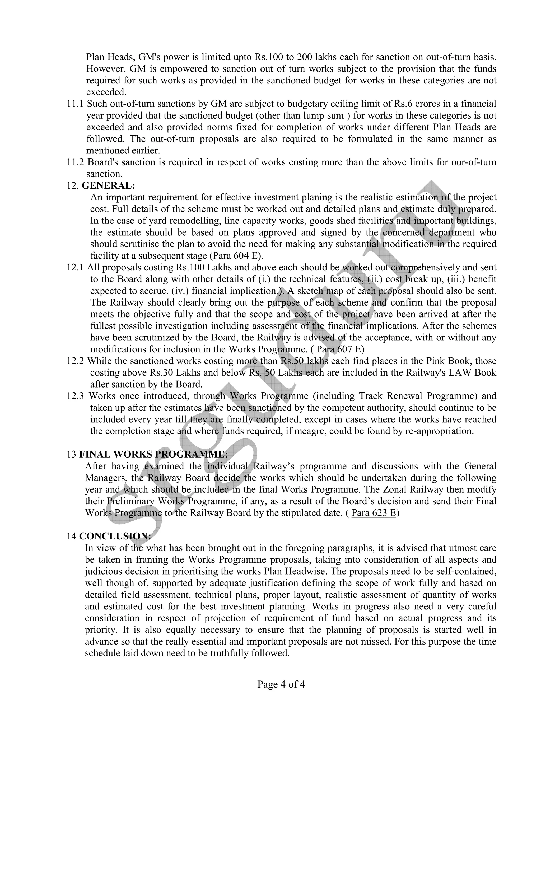 Plan Heads, GM's power is limited upto Rs.100 to 200 lakhs each for sanction on out-of-turn basis.
     However, GM is empowered to sanction out of turn works subject to the provision that the funds
     required for such works as provided in the sanctioned budget for works in these categories are not
     exceeded.
11.1 Such out-of-turn sanctions by GM are subject to budgetary ceiling limit of Rs.6 crores in a financial
     year provided that the sanctioned budget (other than lump sum ) for works in these categories is not
     exceeded and also provided norms fixed for completion of works under different Plan Heads are
     followed. The out-of-turn proposals are also required to be formulated in the same manner as
     mentioned earlier.
11.2 Board's sanction is required in respect of works costing more than the above limits for our-of-turn
     sanction.
12. GE ERAL:
      An important requirement for effective investment planing is the realistic estimation of the project
      cost. Full details of the scheme must be worked out and detailed plans and estimate duly prepared.
      In the case of yard remodelling, line capacity works, goods shed facilities and important buildings,
      the estimate should be based on plans approved and signed by the concerned department who
      should scrutinise the plan to avoid the need for making any substantial modification in the required
      facility at a subsequent stage (Para 604 E).
12.1 All proposals costing Rs.100 Lakhs and above each should be worked out comprehensively and sent
      to the Board along with other details of (i.) the technical features, (ii.) cost break up, (iii.) benefit
      expected to accrue, (iv.) financial implication.). A sketch map of each proposal should also be sent.
      The Railway should clearly bring out the purpose of each scheme and confirm that the proposal
      meets the objective fully and that the scope and cost of the project have been arrived at after the
      fullest possible investigation including assessment of the financial implications. After the schemes
      have been scrutinized by the Board, the Railway is advised of the acceptance, with or without any
      modifications for inclusion in the Works Programme. ( Para 607 E)
12.2 While the sanctioned works costing more than Rs.50 lakhs each find places in the Pink Book, those
      costing above Rs.30 Lakhs and below Rs. 50 Lakhs each are included in the Railway's LAW Book
      after sanction by the Board.
12.3 Works once introduced, through Works Programme (including Track Renewal Programme) and
      taken up after the estimates have been sanctioned by the competent authority, should continue to be
      included every year till they are finally completed, except in cases where the works have reached
      the completion stage and where funds required, if meagre, could be found by re-appropriation.

13 FI AL WORKS PROGRAMME:
    After having examined the individual Railway’s programme and discussions with the General
    Managers, the Railway Board decide the works which should be undertaken during the following
    year and which should be included in the final Works Programme. The Zonal Railway then modify
    their Preliminary Works Programme, if any, as a result of the Board’s decision and send their Final
    Works Programme to the Railway Board by the stipulated date. ( Para 623 E)

14 CO CLUSIO :
    In view of the what has been brought out in the foregoing paragraphs, it is advised that utmost care
    be taken in framing the Works Programme proposals, taking into consideration of all aspects and
    judicious decision in prioritising the works Plan Headwise. The proposals need to be self-contained,
    well though of, supported by adequate justification defining the scope of work fully and based on
    detailed field assessment, technical plans, proper layout, realistic assessment of quantity of works
    and estimated cost for the best investment planning. Works in progress also need a very careful
    consideration in respect of projection of requirement of fund based on actual progress and its
    priority. It is also equally necessary to ensure that the planning of proposals is started well in
    advance so that the really essential and important proposals are not missed. For this purpose the time
    schedule laid down need to be truthfully followed.


                                                 Page 4 of 4
 