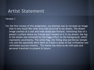 Artist Statement
Version 1


For the first version of this assignment, my attempt was to recreate an image
   that is very much like what once had occurred in my dream. The dream
   image consists of a vast and wide landscape/horizon, mimicking that of a
   planet’s surface where my friends and I landed on it in my dream; the fog
   in the dream was mimicked by the foggy effect on the background, which
   represents uncertainty. The white flag, the Viking ship and Dorian temple
   ruin and the spaceship were there to create a sense of lost civilization and
   unfinished journey/mission. The theme has more to do with past and
   personal transition to present & future.
 