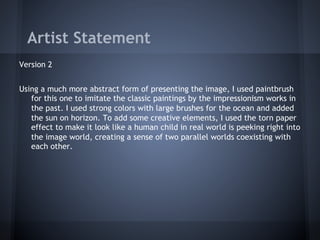 Artist Statement
Version 2


Using a much more abstract form of presenting the image, I used paintbrush
   for this one to imitate the classic paintings by the impressionism works in
   the past. I used strong colors with large brushes for the ocean and added
   the sun on horizon. To add some creative elements, I used the torn paper
   effect to make it look like a human child in real world is peeking right into
   the image world, creating a sense of two parallel worlds coexisting with
   each other.
 