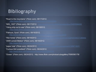 Bibliography
“Road to the mountains” (Flickr.com). 09/17/2012.
    http://www.flickr.com/photos/nicholasjones/7756093686/
“IMG_1507” (Flickr.com). 09/17/2012. http://www.flickr.com/photos/paleontour/2485598400/
“Viking ship out to sea” (Flickr.com). 09/182012.
     http://www.flickr.com/photos/jmv/1281973148/in/photostream
“Palmyra, Syria” (Flickr.com). 09/19/2012.
    http://www.flickr.com/photos/james_gordon_losangeles/7436033890/
“War horse” (Flickr.com). 09/18/2012. http://www.flickr.com/photos/72213316@N00/6837726944/
“2009 Lenoid Meteor” (Flickr.com). 09/18/2012.
    http://www.flickr.com/photos/edsweeney/4111291263/
“paper hole” (Flickr.com). 09/24/2012. http://www.flickr.com/photos/yaxzone/6795971837/
“Curious Girl (unedited)” (Flickr.com). 09/24/2012.
    http://www.flickr.com/photos/pinksherbet/3339184825/
“Ocean” (Flickr.com). 09/24/2012. http://www.flickr.com/photos/cubagallery/7690090178/
 