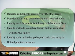 Describe components necessary for BCMA success  Describe tools to go beyond traditional troubleshooting Identify need for multi-disciplinary collaborative efforts Identify methods to analyze human factors associated  with BCMA failure Identify tools utilized to go beyond basic data analysis Defend punitive measures 