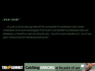 Just Culture – “… A just culture recognizes that competent professionals make mistakes and acknowledges that even competent professionals will develop unhealthy norms (shortcuts, “routine rule violations”), but has zero tolerance for reckless behavior.” Source: California Hospital Patient Safety Organization 