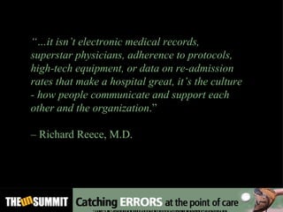 “… it isn’t electronic medical records, superstar physicians, adherence to protocols, high-tech equipment, or data on re-admission rates that make a hospital great, it’s the culture - how people communicate and support each other and the organization .”  –  Richard Reece, M.D. Source: http://medinnovationblog.blogspot.com/2011/03/search-for-very-best-hospitals.html 