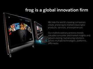 frog is a global innovation ﬁrm

            We help the world’s leading companies
            create and bring to market meaningful
            products, services, and experiences.

           Our multidisciplinary process reveals
        Text
           valuable consumer and market insights and
           delivers lasting, humanizing solutions
           across multiple technologies, platforms,
           and media.




                                                    3
 