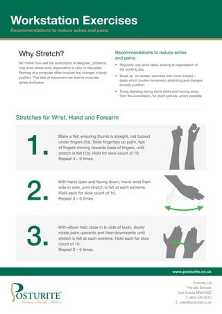 www.posturite.co.uk
Posturite Ltd
The Mill, Berwick
East Sussex BN26 6SZ
T. 0845 345 0010
E. sales@posturite.co.uk
Workstation Exercises
Recommendations to reduce aches and pains
Stretches for Wrist, Hand and Forearm
1.
	 Make a fist; ensuring thumb is straight, not tucked
under fingers (1a). Slide fingertips up palm, tips
of fingers moving towards base of fingers, until
stretch is felt (1b). Hold for slow count of 10.
Repeat 3 – 5 times.
2.
	 With hand open and facing down, move wrist from
side to side, until stretch is felt at each extreme.
Hold each for slow count of 10.
Repeat 3 – 5 times.
3.
	 With elbow held close in to side of body, slowly
rotate palm upwards and then downwards until
stretch is felt at each extreme. Hold each for slow
count of 10.
Repeat 3 – 5 times.
Why Stretch?
No matter how well the workstation is designed, problems
may arise where work organisation is poor or disrupted.
Working at a computer often involves few changes in body
position. This lack of movement can lead to muscular
aches and pains.
Recommendations to reduce aches
and pains:
•	 Regularly vary work tasks, looking at organisation of
the working day.
•	 Break up ‘on-screen’ activities with micro-breaks –
tasks which involve movement, stretching and changes
to body position.
•	 Trying standing during some tasks and moving away
from the workstation, for short periods, where possible.
 