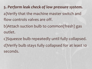 5. Perform leak check of low pressure system.
a)Verify that the machine master switch and
flow controls valves are off.
b)Attach suction bulb to common(fresh) gas
outlet.
c)Squeeze bulb repeatedly until fully collapsed.
d)Verify bulb stays fully collapsed for at least 10
seconds.
 
