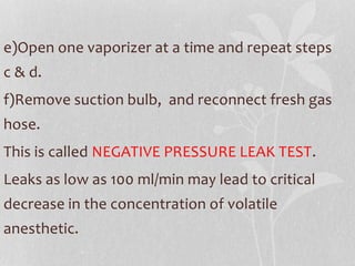 e)Open one vaporizer at a time and repeat steps
c & d.
f)Remove suction bulb, and reconnect fresh gas
hose.
This is called NEGATIVE PRESSURE LEAK TEST.
Leaks as low as 100 ml/min may lead to critical
decrease in the concentration of volatile
anesthetic.
 