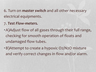 6. Turn on master switch and all other necessary
electrical equipments.
7. Test Flow-meters.
•A)Adjust flow of all gases through their full range,
checking for smooth operation of floats and
undamaged flow tubes.
•B)Attempt to create a hypoxic O2/N2O mixture
and verify correct changes in flow and/or alarm.
 