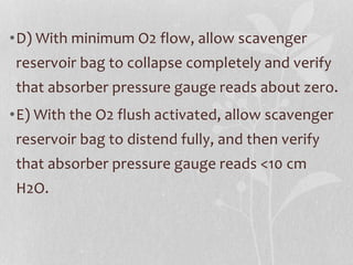 •D) With minimum O2 flow, allow scavenger
reservoir bag to collapse completely and verify
that absorber pressure gauge reads about zero.
•E) With the O2 flush activated, allow scavenger
reservoir bag to distend fully, and then verify
that absorber pressure gauge reads <10 cm
H2O.
 