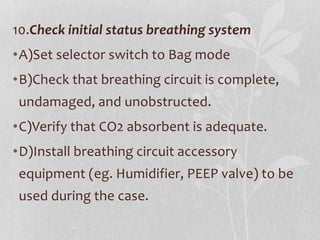 10.Check initial status breathing system
•A)Set selector switch to Bag mode
•B)Check that breathing circuit is complete,
undamaged, and unobstructed.
•C)Verify that CO2 absorbent is adequate.
•D)Install breathing circuit accessory
equipment (eg. Humidifier, PEEP valve) to be
used during the case.
 