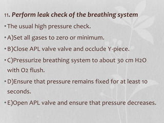11. Perform leak check of the breathing system
•The usual high pressure check.
•A)Set all gases to zero or minimum.
•B)Close APL valve valve and occlude Y-piece.
•C)Pressurize breathing system to about 30 cm H2O
with O2 flush.
•D)Ensure that pressure remains fixed for at least 10
seconds.
•E)Open APL valve and ensure that pressure decreases.
 