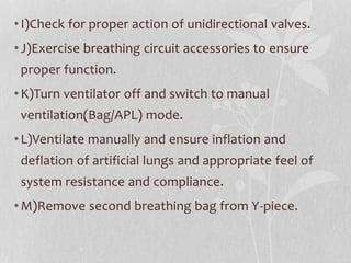 •I)Check for proper action of unidirectional valves.
•J)Exercise breathing circuit accessories to ensure
proper function.
•K)Turn ventilator off and switch to manual
ventilation(Bag/APL) mode.
•L)Ventilate manually and ensure inflation and
deflation of artificial lungs and appropriate feel of
system resistance and compliance.
•M)Remove second breathing bag from Y-piece.
 