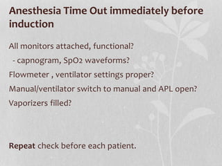 Anesthesia Time Out immediately before
induction
All monitors attached, functional?
- capnogram, SpO2 waveforms?
Flowmeter , ventilator settings proper?
Manual/ventilator switch to manual and APL open?
Vaporizers filled?
Repeat check before each patient.
 