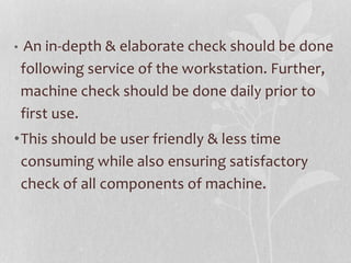 • An in-depth & elaborate check should be done
following service of the workstation. Further,
machine check should be done daily prior to
first use.
•This should be user friendly & less time
consuming while also ensuring satisfactory
check of all components of machine.
 