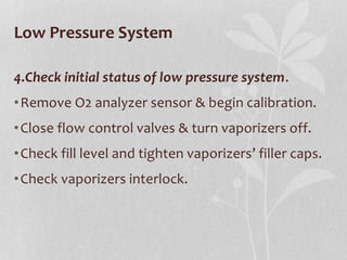 Low Pressure System
4.Check initial status of low pressure system.
•Remove O2 analyzer sensor & begin calibration.
•Close flow control valves & turn vaporizers off.
•Check fill level and tighten vaporizers’ filler caps.
•Check vaporizers interlock.
 