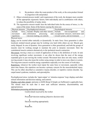 ii. By-products: either the waste product of the work, or the extra product formed
in congestion with end product.
C. Object oriented process model: each requirement of the work, the designer must consider
all the appropriate ergonomic factors, both individually and in combination with others,
to reduce the possibility of undue strain.
D. The ergonomics stressor model: here the individual looks for the source of stress, i.e. the
cause of the strain. Some of the factors causing the stress are:
Physical stressors Psychophysical stressors Psychological stressors
Include: force,
movement and
repetitions
Include: Display and other stimuli,
information processing and
decision making, an controls
Include: non-occupational and
occupational stressors, motivation and
reward system, and environment.
Physical stress:
Force: can be exerted either statically or dynamically. In static force: force generation is often
localized, isolated muscle groups may be working very hard while others are not. Muscle gets
easily fatigued. In case of dynamic: force generation is often generalized, and both the groups of
muscles must be working enough to maintain the joint in dynamic movement. Here the
contralateral muscle contracts alternatively to the ipsilateral muscle contraction.
Movement: moving a mass as a result of application of force is the definition of work. In task
involving significant worker movement, it can often be shown that the most of the energy
expended goes to just moving the worker around. Movement here does not only mean, worker
moving around, it may also mean the worker using energy in order to move any object or system.
The long-term concern would be energy expenditure especially over the course of work-days.
Repetitions: whenever the worker must repeat the same force or movement, especially within
short time frames, this repetition can become a primary concern for the musculoskeletal injury.
This can be either described as cumulative trauma disorder, or repetitive motion disorder. Eg:
carpal tunnel syndrome, tendinitis, and epicondylitis.
Psychophysical stress: includes the ‘input-output’ or ‘stimulus-response’ loop: displays and other
stimuli information and decision making, and controls.
Displays and other stimuli: parisomy or KISS [Keep It Simple yet Sufficient] is applicable here.
The stimuli must be such that it must seek sufficient attention, discriminability and
appropriateness.
Information processing and decision making:
Useful stimuli received by the worker
Processed=decision making [objective decision rule]
Decision reaching appropriately
Response.
 