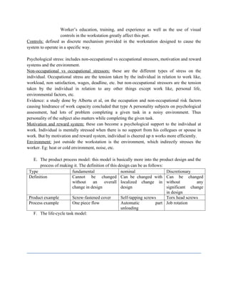 Worker’s education, training, and experience as well as the use of visual
controls in the workstation greatly affect this part.
Controls: defined as discrete mechanism provided in the workstation designed to cause the
system to operate in a specific way.
Psychological stress: includes non-occupational vs occupational stressors, motivation and reward
systems and the environment.
Non-occupational vs occupational stressors: these are the different types of stress on the
individual. Occupational stress are the tension taken by the individual in relation to work like,
workload, non satisfaction, wages, deadline, etc. but non-occupational stressors are the tension
taken by the individual in relation to any other things except work like, personal life,
environmental factors, etc.
Evidence: a study done by Alberta et al, on the occupation and non-occupational risk factors
causing hindrance of work capacity concluded that type A personality subjects on psychological
assessment, had lots of problem completing a given task in a noisy environment. Thus
personality of the subject also matters while completing the given task.
Motivation and reward system: these can become a psychological support to the individual at
work. Individual is mentally stressed when there is no support from his collegues or spouse in
work. But by motivation and reward system, individual is cheered up n works more efficiently.
Environment: just outside the workstation is the environment, which indirectly stresses the
worker. Eg: heat or cold environment, noise, etc.
E. The product process model: this model is basically more into the product design and the
process of making it. The definition of this design can be as follows:
Type fundamental nominal Discretionary
Definition Cannot be changed
without an overall
change in design
Can be changed with
localized change in
design
Can be changed
without any
significant change
in design
Product example Screw-fastened cover Self-tapping screws Torx head screws
Process example One piece flow Automatic part
unloading
Job rotation
F. The life-cycle task model:
 