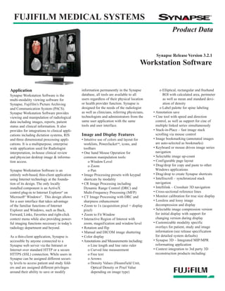Synapse Workstation Datasheets:Workstation Datasheets         8/26/08     3:33 PM    Page 1




                                                                                                    Synapse Release Version 3.2.1
                                                                                            Workstation Software


    Application                                    information permanently in the Synapse              o Elliptical, rectangular and freehand
    Synapse Workstation Software is the            database, all tools are available to all              ROI with calculated area, perimeter
    multi-modality viewing software for            users regardless of their physical location           as well as mean and standard devi-
    Synapse, Fujifilm’s Picture Archiving          or health provider function. Synapse is               ation of density
    and Communication System (PACS).               designed for the needs of the radiologist           o Label palette for spine labeling
    Synapse Workstation Software provides          as well as clinicians, referring physicians,   • Annotation save
    viewing and manipulation of radiological       technologists and administrators from the      • Cine tool with speed and direction
    data including images, reports, patient        same user application with the same              control, as well as support for cine of
    status and clinical information. It also       tools and user interface.                        multiple linked series simultaneously
    provides for integrations to clinical appli-                                                  • Stack-in-Place – fast image stack
    cations including dictation systems, RIS       Image and Display Features                       scrolling via mouse control
    and three dimensional processing appli-        • Intuitive use of colors and layout for       • Image bookmarking (annotated images
    cations. It is a multipurpose, enterprise        worklists, PowerJacket™, icons, and            are auto-selected as bookmarks)
    wide application used for Radiologist            toolbars                                     • Keyboard or mouse driven image series
    interpretation, in-house clinical review       • One hand Mouse Operation for                   navigation
    and physician desktop image & informa-           common manipulation tools:                   • Selectable image up-count
    tion access.                                        o Window/Level                            • Configurable page layout
                                                        o Zoom                                    • Drag/drop for copy and paste to other
    Synapse Workstation Software is an                  o Pan                                       Windows applications
    entirely web-based, thin-client application    • Image Processing presets with keypad         • Drag/drop to create Synapse shortcuts
    using Internet technology at the founda-         shortcuts by modality                        • Intelliscroll – synchronized stack
    tion of its design. The only locally           • CR Image Processing including                  navigation
    installed component is an ActiveX                Dynamic Range Control (DRC) and              • Intellilink – Crosshair 3D navigation
    control plug-in to Internet Explorer® on         Multi-Frequency Processing (MFP)             • Cross-sectional reference lines
    Microsoft® Windows®. This design allows        • CT Image Processing with DRC and             • Monitor calibration for true size display
    for a user interface that takes advantage        sharpness enhancement                        • Lossless and lossy image
    of the familiar functions of Internet          • Zoom to 1x (acquisition pixel = display        decompression and display
    Explorer and Windows, such as Back,              pixel)                                       • Selectable image compression version
    Forward, Links, Favorites and right-click      • Zoom to Fit Window                             for initial display with support for
    context menu while also providing power-       • Interactive Region of Interest with            changing version during display
    ful imaging functions necessary in today’s       zoom, magnification and window/level         • Customizable modality specific
    radiology department and beyond.               • Rotation and flip                              overlays for patient, study and image
                                                   • Manual and DICOM image shuttering              information (see release specification
    As a thin-client application, Synapse is       • Color display                                  for detailed system defaults)
    accessible by anyone connected to a            • Annotations and Measurements including:      • Synapse 3D – Integrated MIP/MPR
    Synapse web server via the Intranet or              o Line length and line ratio ruler          reformatting application
    Internet over standard HTTP or a secure             o Curved line measurement                 • Context integration to 3rd party 3D
    HTTPS (SSL) connection. While users in              o Free text                                 reconstruction products including:
    Synapse can be assigned different securi-           o Arrows
    ty levels to access patient and study fold-         o Density Values (Hounsfield Unit,
    ers and are assigned different privileges             Optical Density or Pixel Value
    around their ability to save or modify                depending on image type)
 