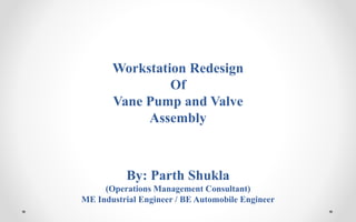 Workstation Redesign
Of
Vane Pump and Valve
Assembly
By: Parth Shukla
(Operations Management Consultant)
ME Industrial Engineer / BE Automobile Engineer
 