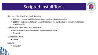 Red Hat distributions, incl. Centos
• Kickstart - simple text file that contains configuration information
• Cobbler – is Linux installation server that allows for rapid setup of network installation
environments.
Debian distributions, incl. Ubuntu
• FAI - a tool for unattended mass deployment of Linux
• Preseed
Mandriva Linux
• DrakX
Solaris
• Jumpstart
Scripted Install Tools
 