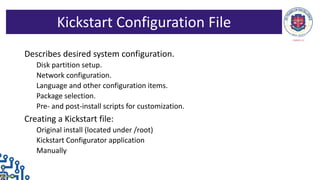 Describes desired system configuration.
Disk partition setup.
Network configuration.
Language and other configuration items.
Package selection.
Pre- and post-install scripts for customization.
Creating a Kickstart file:
Original install (located under /root)
Kickstart Configurator application
Manually
Kickstart Configuration File
 
