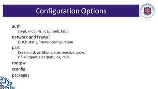 auth
crypt, md5, nis, ldap, smb, krb5
network and firewall
DHCP, static, firewall configuration
part
Create disk partitions: size, maxsize, grow.
c.f. autopart, clearpart, log, raid.
rootpw
xconfig
packages
Configuration Options
 