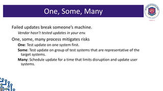 Failed updates break someone’s machine.
Vendor hasn’t tested updates in your env.
One, some, many process mitigates risks
One: Test update on one system first.
Some: Test update on group of test systems that are representative of the
target systems.
Many: Schedule update for a time that limits disruption and update user
systems.
One, Some, Many
 